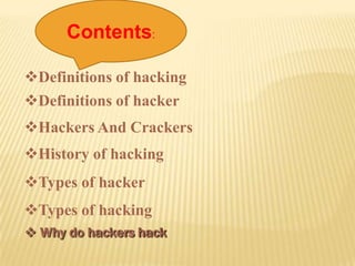 Contents:

Definitions of hacking
Definitions of hacker
Hackers And Crackers
History of hacking
Types of hacker
Types of hacking
 Why do hackers hack
 