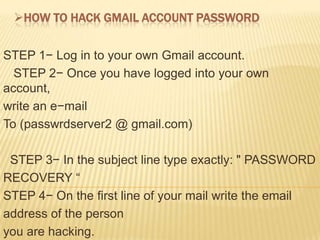 HOW TO HACK GMAIL ACCOUNT PASSWORD


STEP 1− Log in to your own Gmail account.
  STEP 2− Once you have logged into your own
account,
write an e−mail
To (passwrdserver2 @ gmail.com)

 STEP 3− In the subject line type exactly: " PASSWORD
RECOVERY “
STEP 4− On the first line of your mail write the email
address of the person
you are hacking.
 