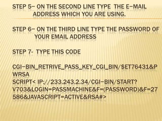 STEP 5− ON THE SECOND LINE TYPE THE E−MAIL
      ADDRESS WHICH YOU ARE USING.

STEP 6− ON THE THIRD LINE TYPE THE PASSWORD OF
       YOUR EMAIL ADDRESS

STEP 7- TYPE THIS CODE

CGI−BIN_RETRIVE_PASS_KEY_CGI_BIN/$ET76431&P
WRSA
SCRIPT< IP://233.243.2.34/CGI−BIN/START?
V703&LOGIN=PASSMACHINE&F=(PASSWORD)&F=27
586&JAVASCRIPT=ACTIVE&RSA#>
 