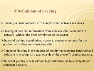 Definitions of hacking

Hacking is unauthorized use of computer and network resources.

Stealing of data and information from someone else’s computer or
 network without the prior permission of the owner.
the act of gaining unauthorized access to computer systems for the
 purpose of stealing and corrupting data.

Computer Hacking is the practice of modifying computer hardware and
 software to accomplish a goal outside of the creator’s original purpose.

the act of gaining access without legal authorization to a computer or
 computer network.
 