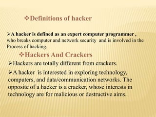 Definitions of hacker

A hacker is defined as an expert computer programmer ,
who breaks computer and network security and is involved in the
Process of hacking.
     Hackers And Crackers
Hackers are totally different from crackers.
A hacker is interested in exploring technology,
computers, and data/communication networks. The
opposite of a hacker is a cracker, whose interests in
technology are for malicious or destructive aims.
 