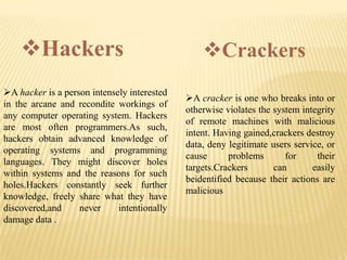 Hackers                                     Crackers
A hacker is a person intensely interested
                                             A cracker is one who breaks into or
in the arcane and recondite workings of
                                             otherwise violates the system integrity
any computer operating system. Hackers
                                             of remote machines with malicious
are most often programmers.As such,
                                             intent. Having gained,crackers destroy
hackers obtain advanced knowledge of
                                             data, deny legitimate users service, or
operating systems and programming
                                             cause      problems       for     their
languages. They might discover holes
                                             targets.Crackers       can       easily
within systems and the reasons for such
                                             beidentified because their actions are
holes.Hackers constantly seek further
                                             malicious
knowledge, freely share what they have
discovered,and     never     intentionally
damage data .
 