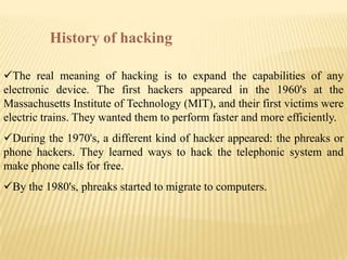 History of hacking

The real meaning of hacking is to expand the capabilities of any
electronic device. The first hackers appeared in the 1960's at the
Massachusetts Institute of Technology (MIT), and their first victims were
electric trains. They wanted them to perform faster and more efficiently.
During the 1970's, a different kind of hacker appeared: the phreaks or
phone hackers. They learned ways to hack the telephonic system and
make phone calls for free.
By the 1980's, phreaks started to migrate to computers.
 