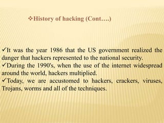 History of hacking (Cont….)



It was the year 1986 that the US government realized the
danger that hackers represented to the national security.
During the 1990's, when the use of the internet widespread
around the world, hackers multiplied.
Today, we are accustomed to hackers, crackers, viruses,
Trojans, worms and all of the techniques.
 