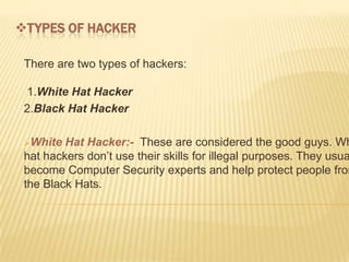 TYPES OF HACKER

 There are two types of hackers:

 1.White Hat Hacker
 2.Black Hat Hacker

 White  Hat Hacker:- These are considered the good guys. Wh
 hat hackers don’t use their skills for illegal purposes. They usua
 become Computer Security experts and help protect people from
 the Black Hats.
 