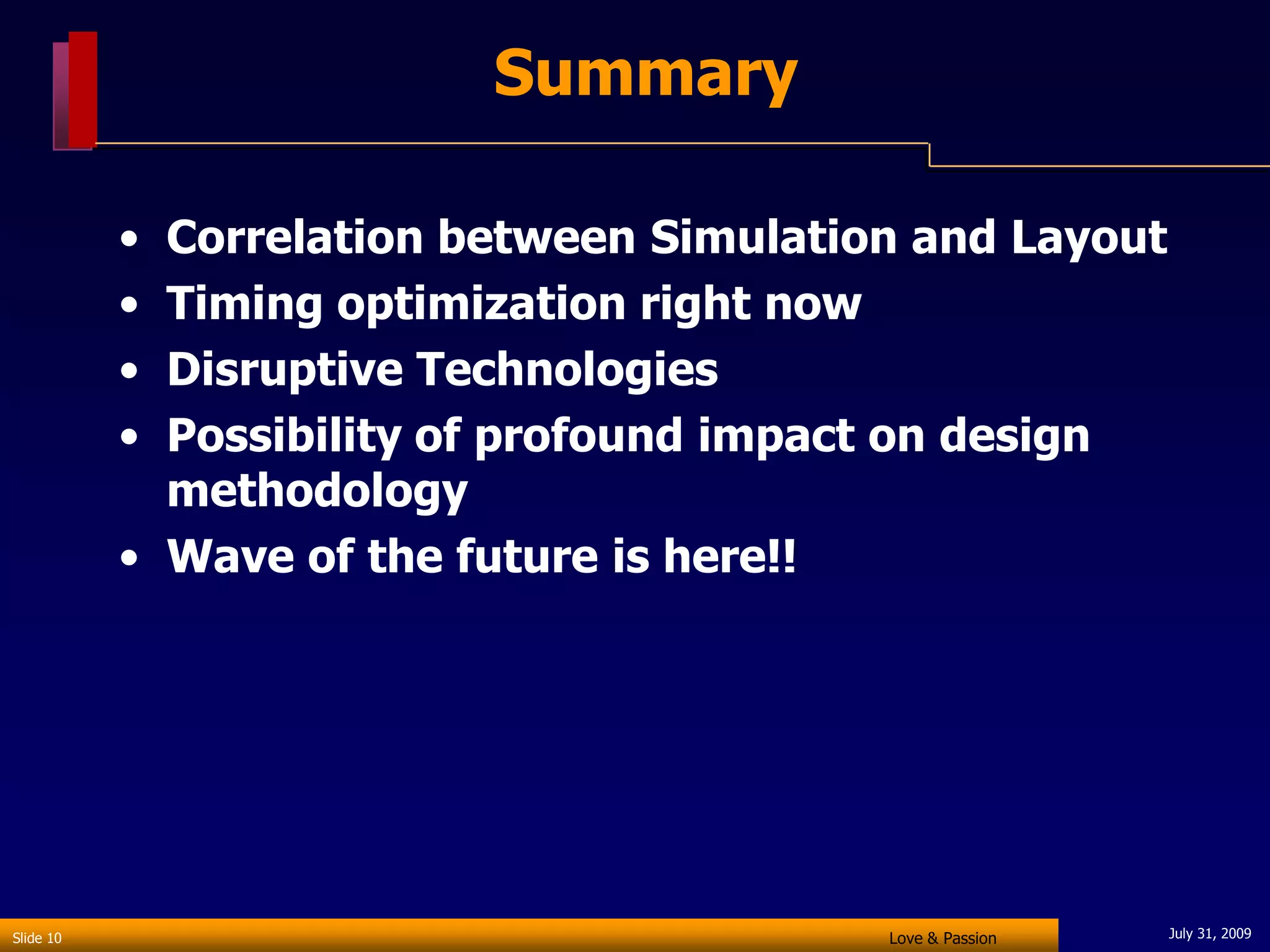 Summary

           • Correlation between Simulation and Layout
           • Timing optimization right now
           • Disruptive Technologies
           • Possibility of profound impact on design
             methodology
           • Wave of the future is here!!




Slide 10                                  Love & Passion   July 31, 2009
 