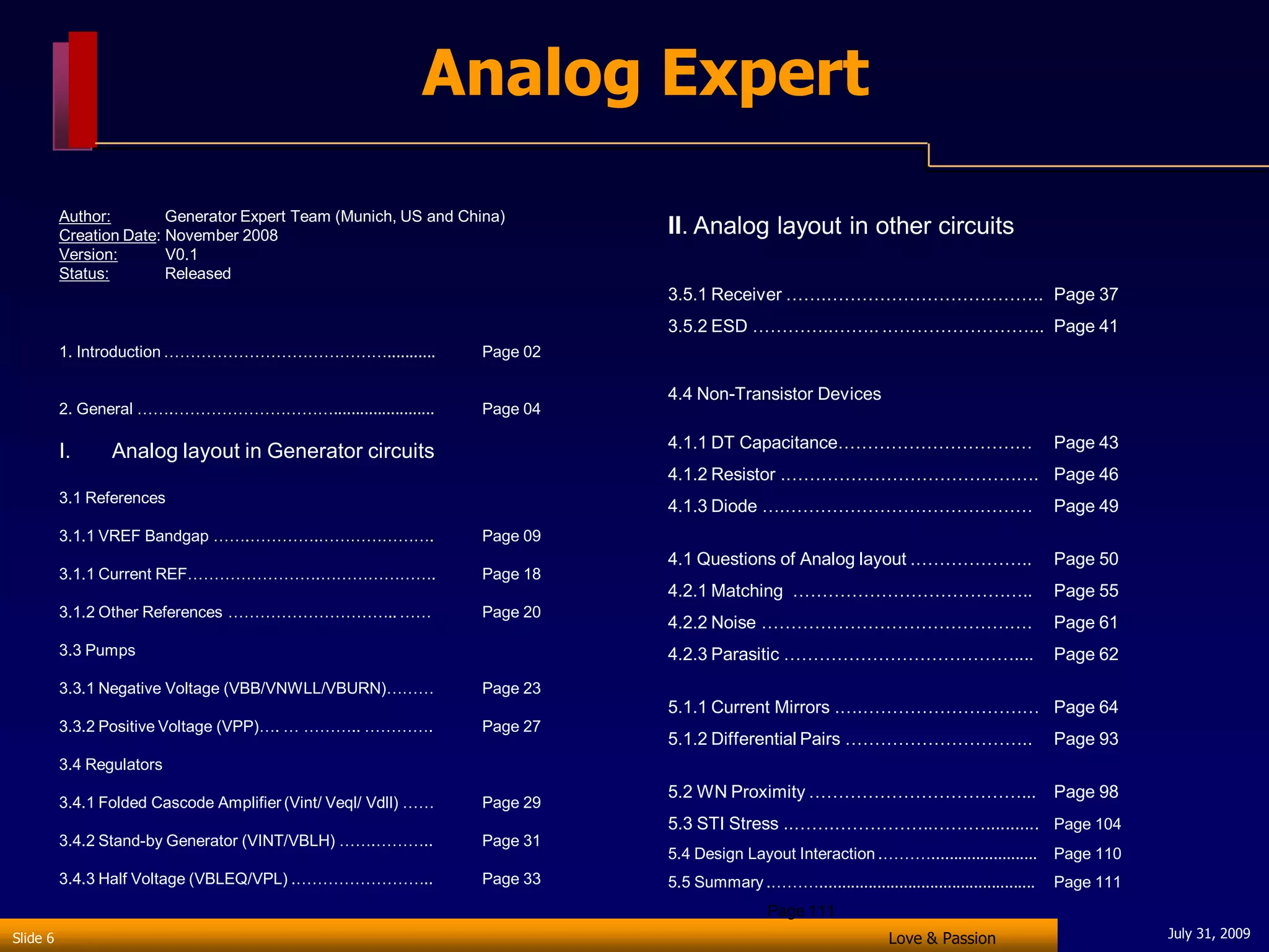 Analog Expert
          Author:        Generator Expert Team (Munich, US and China)
          Creation Date: November 2008                                     II. Analog layout in other circuits
          Version:       V0.1
          Status:        Released
                                                                           3.5.1 Receiver …….………………………………. Page 37
                                                                           3.5.2 ESD …………..…….. .……………………... Page 41
          1. Introduction ……………………………………...........              Page 02

                                                                           4.4 Non-Transistor Devices
          2. General …….………………………….......................        Page 04

                                                                           4.1.1 DT Capacitance……………………………                                     Page 43
          I.     Analog layout in Generator circuits
                                                                           4.1.2 Resistor .……………………………………. Page 46
          3.1 References
                                                                           4.1.3 Diode ….……………………………………                                        Page 49
          3.1.1 VREF Bandgap …….………….………………….                    Page 09
                                                                           4.1 Questions of Analog layout .………………..                            Page 50
          3.1.1 Current REF…………………….………………….                     Page 18
                                                                           4.2.1 Matching …………………………………..                                      Page 55
          3.1.2 Other References ………………………….. ……                 Page 20
                                                                           4.2.2 Noise ……………………………………….                                        Page 61
          3.3 Pumps                                                        4.2.3 Parasitic …………………………………....                                   Page 62
          3.3.1 Negative Voltage (VBB/VNWLL/VBURN)………            Page 23
                                                                           5.1.1 Current Mirrors .….………………………… Page 64
          3.3.2 Positive Voltage (VPP)…. … ……….. ………….           Page 27
                                                                           5.1.2 Differential Pairs …………………………..                               Page 93
          3.4 Regulators
                                                                           5.2 WN Proximity ………………………………... Page 98
          3.4.1 Folded Cascode Amplifier (Vint/ Veql/ Vdll) ……   Page 29
                                                                           5.3 STI Stress ..…….……………..………........... Page 104
          3.4.2 Stand-by Generator (VINT/VBLH) …….………..          Page 31
                                                                           5.4 Design Layout Interaction .………........................          Page 110
          3.4.3 Half Voltage (VBLEQ/VPL) .……………………..             Page 33   5.5 Summary .……….................................................   Page 111
                                                                                            Page 111
Slide 6                                                                                                           Love & Passion                          July 31, 2009
 