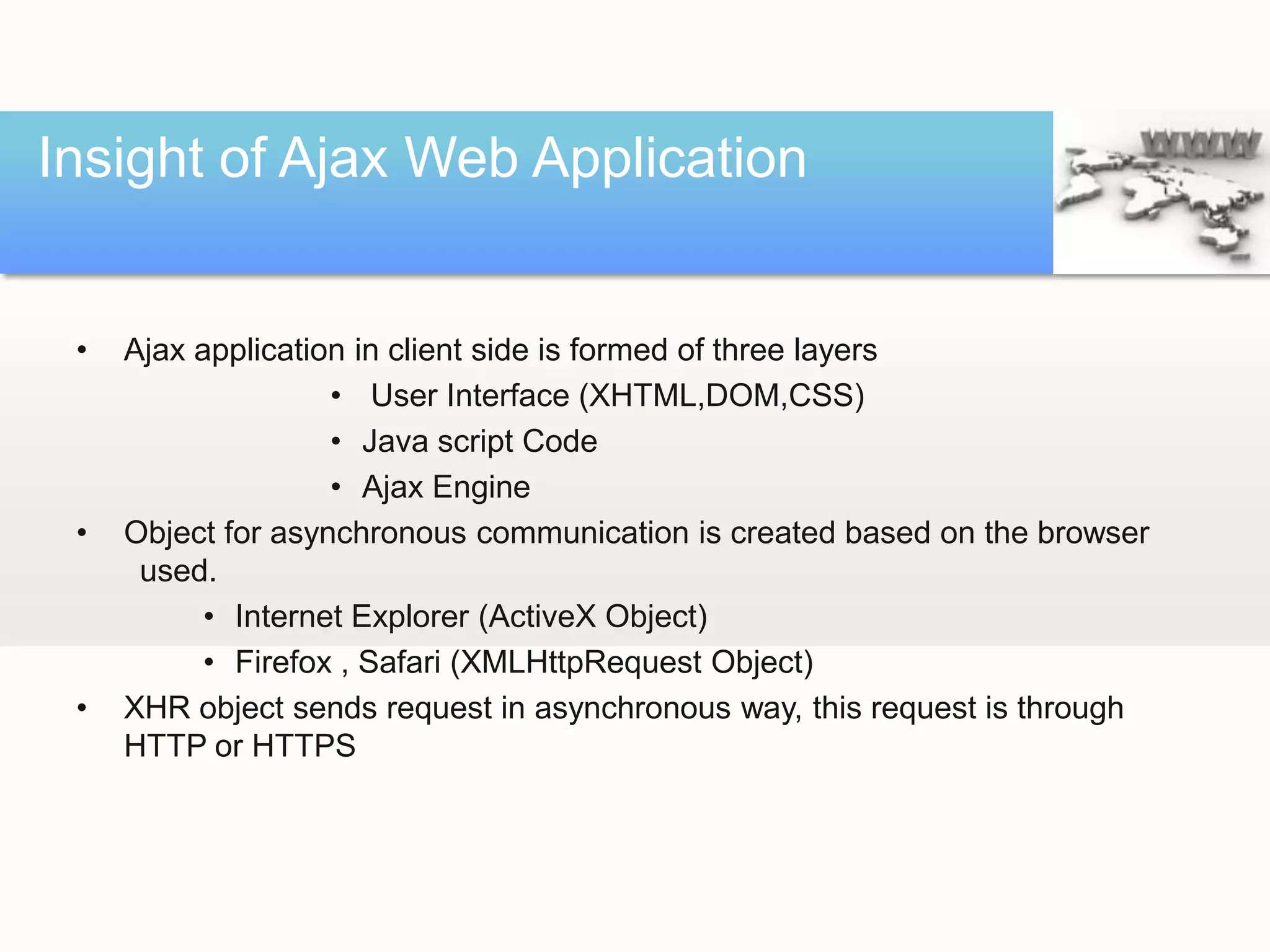 Insight of Ajax Web Application


 •   Ajax application in client side is formed of three layers
                    • User Interface (XHTML,DOM,CSS)
                    • Java script Code
                    • Ajax Engine
 •   Object for asynchronous communication is created based on the browser
      used.
           • Internet Explorer (ActiveX Object)
           • Firefox , Safari (XMLHttpRequest Object)
 •   XHR object sends request in asynchronous way, this request is through
     HTTP or HTTPS
 