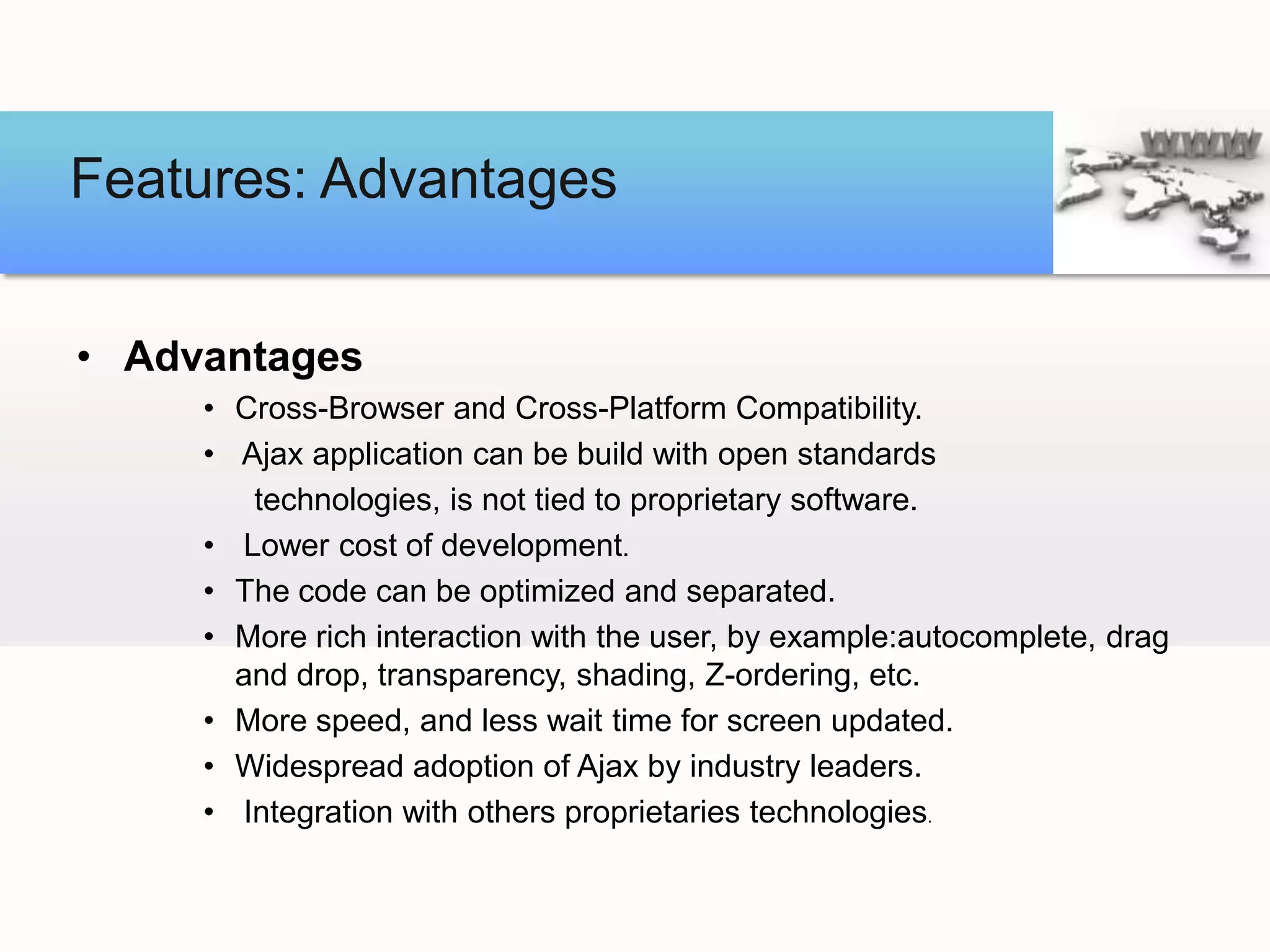 Features: Advantages


• Advantages
     • Cross-Browser and Cross-Platform Compatibility.
     • Ajax application can be build with open standards
        technologies, is not tied to proprietary software.
     • Lower cost of development.
     • The code can be optimized and separated.
     • More rich interaction with the user, by example:autocomplete, drag
       and drop, transparency, shading, Z-ordering, etc.
     • More speed, and less wait time for screen updated.
     • Widespread adoption of Ajax by industry leaders.
     • Integration with others proprietaries technologies.
 