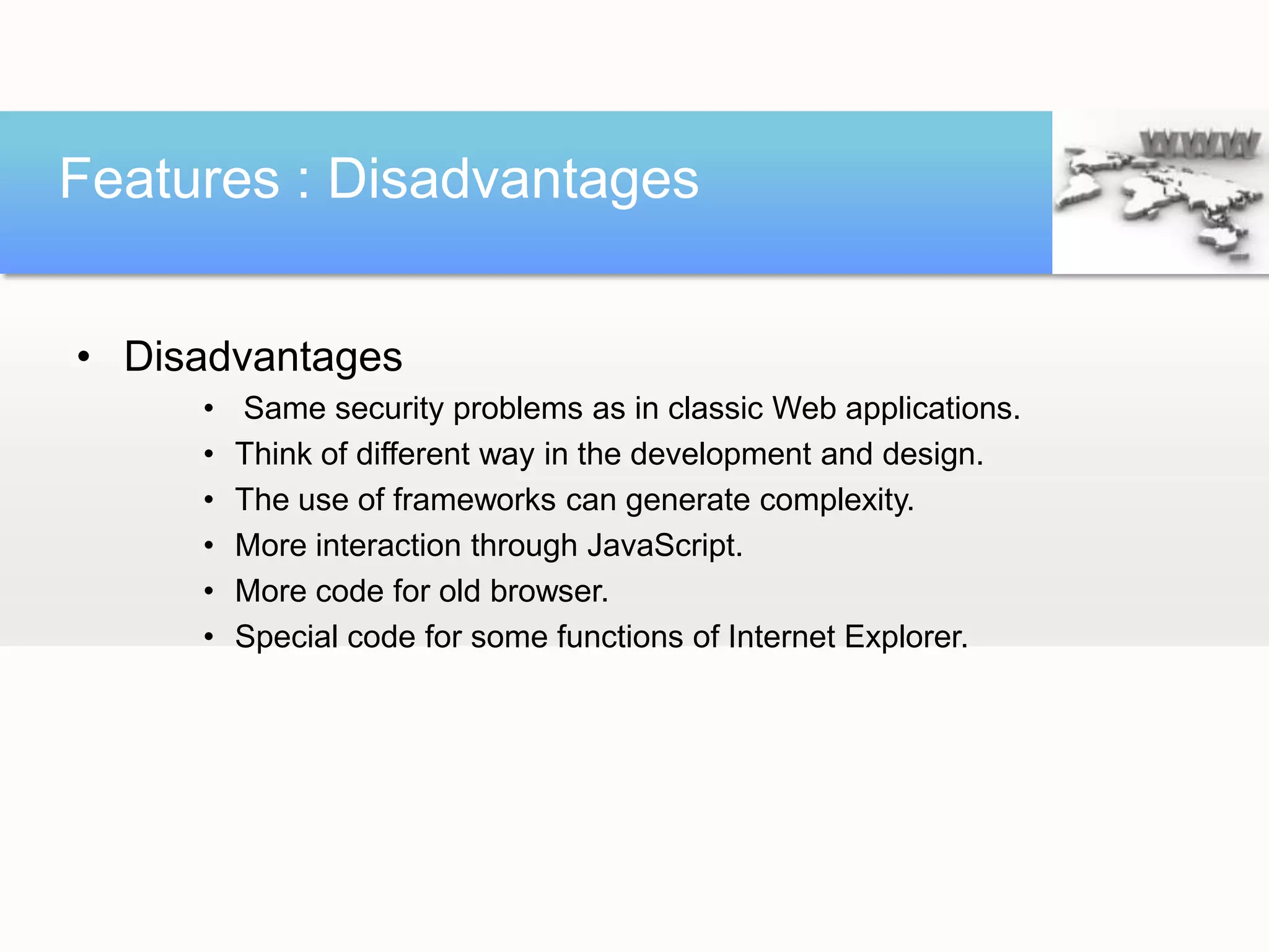 Features : Disadvantages


• Disadvantages
     •   Same security problems as in classic Web applications.
     •   Think of different way in the development and design.
     •   The use of frameworks can generate complexity.
     •   More interaction through JavaScript.
     •   More code for old browser.
     •   Special code for some functions of Internet Explorer.
 