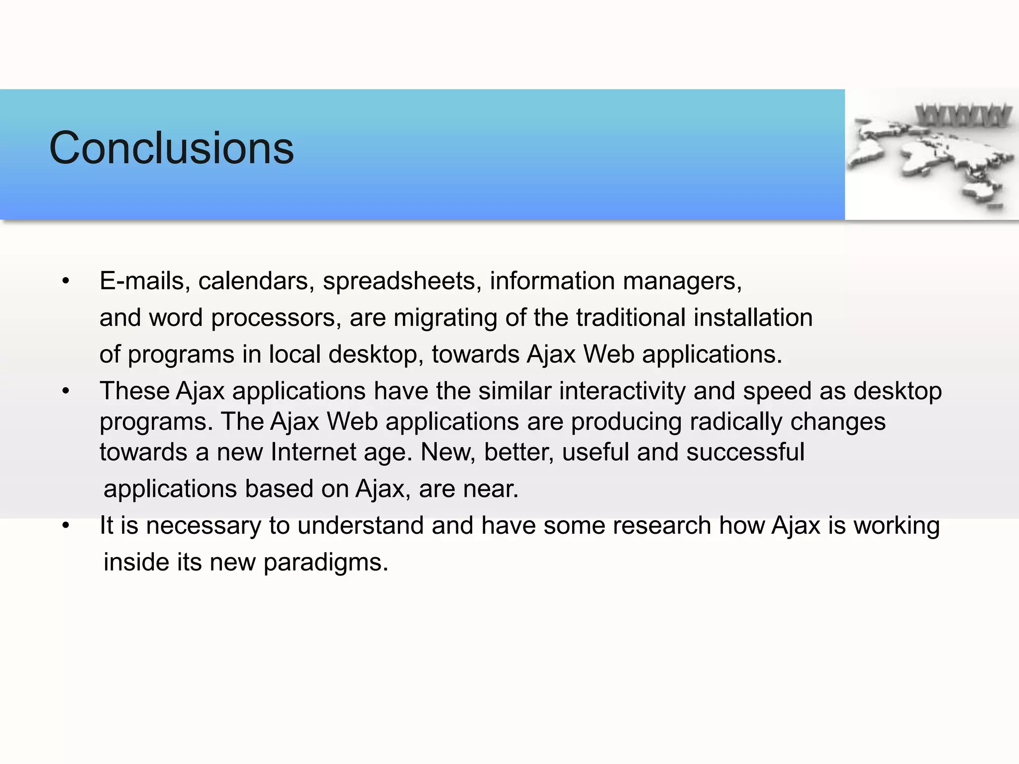 Conclusions

•   E-mails, calendars, spreadsheets, information managers,
    and word processors, are migrating of the traditional installation
    of programs in local desktop, towards Ajax Web applications.
•   These Ajax applications have the similar interactivity and speed as desktop
    programs. The Ajax Web applications are producing radically changes
    towards a new Internet age. New, better, useful and successful
     applications based on Ajax, are near.
•   It is necessary to understand and have some research how Ajax is working
     inside its new paradigms.
 