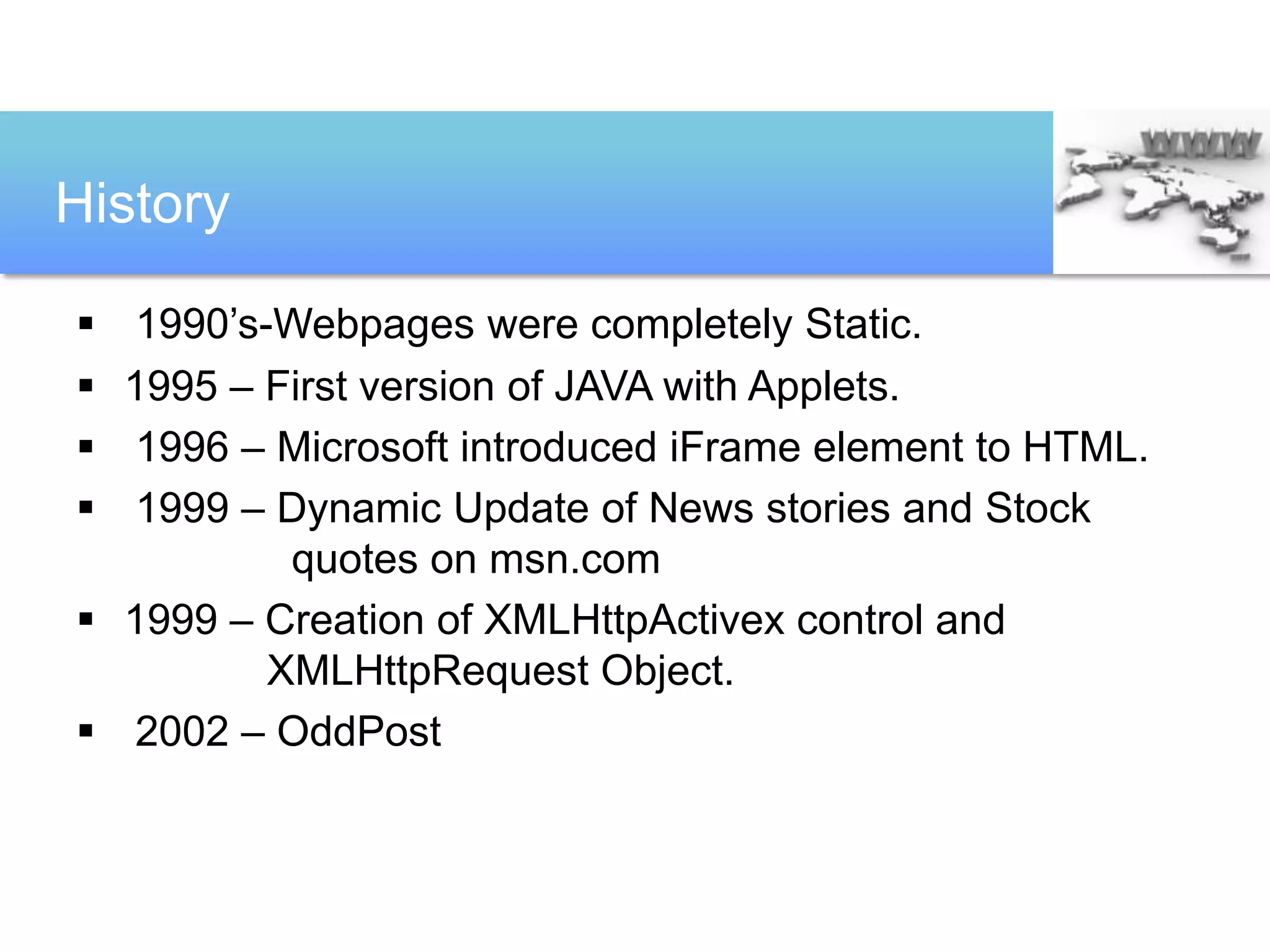 History

 1990’s-Webpages were completely Static.
 1995 – First version of JAVA with Applets.
 1996 – Microsoft introduced iFrame element to HTML.
 1999 – Dynamic Update of News stories and Stock
          quotes on msn.com
 1999 – Creation of XMLHttpActivex control and
         XMLHttpRequest Object.
 2002 – OddPost
 