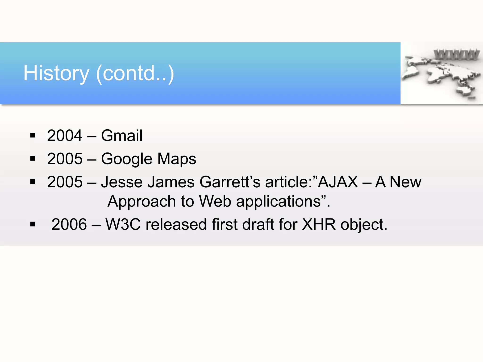 History (contd..)

 2004 – Gmail
 2005 – Google Maps
 2005 – Jesse James Garrett’s article:”AJAX – A New
          Approach to Web applications”.
 2006 – W3C released first draft for XHR object.
 