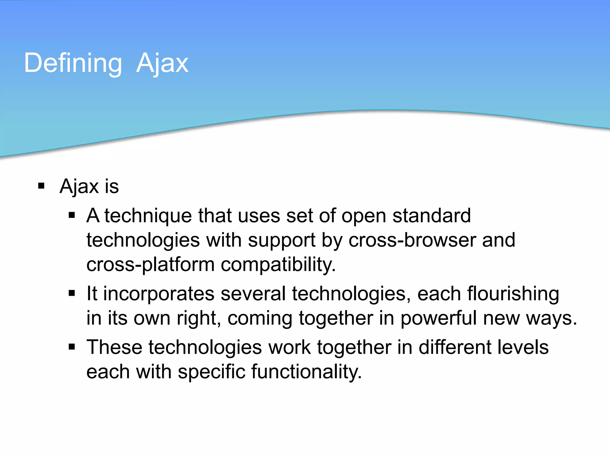 Defining Ajax



  Ajax is
     A technique that uses set of open standard
      technologies with support by cross-browser and
      cross-platform compatibility.
     It incorporates several technologies, each flourishing
      in its own right, coming together in powerful new ways.
     These technologies work together in different levels
      each with specific functionality.
 