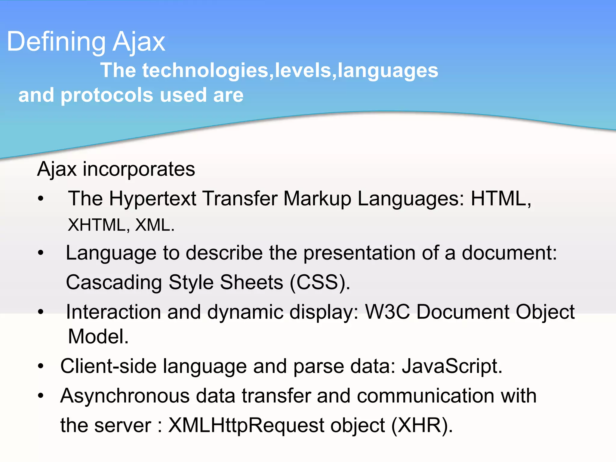 Defining Ajax
        The technologies,levels,languages
and protocols used are


  Ajax incorporates
  • The Hypertext Transfer Markup Languages: HTML,
      XHTML, XML.
  •  Language to describe the presentation of a document:
     Cascading Style Sheets (CSS).
  • Interaction and dynamic display: W3C Document Object
     Model.
  • Client-side language and parse data: JavaScript.
  • Asynchronous data transfer and communication with
    the server : XMLHttpRequest object (XHR).
 