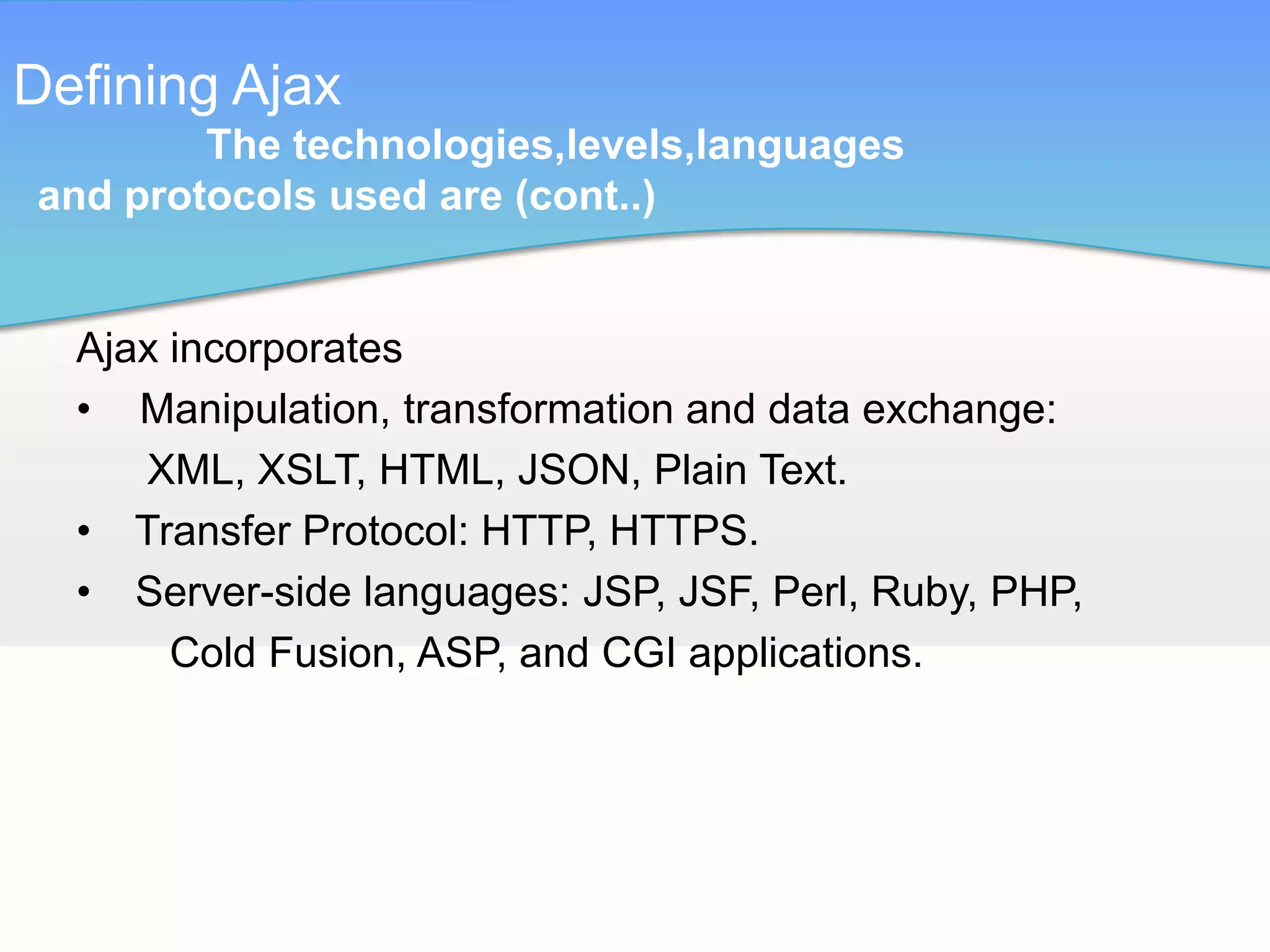 Defining Ajax
        The technologies,levels,languages
and protocols used are (cont..)


  Ajax incorporates
  • Manipulation, transformation and data exchange:
     XML, XSLT, HTML, JSON, Plain Text.
  • Transfer Protocol: HTTP, HTTPS.
  • Server-side languages: JSP, JSF, Perl, Ruby, PHP,
       Cold Fusion, ASP, and CGI applications.
 