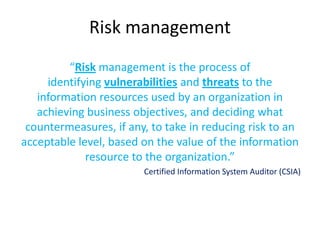 Risk management
         “Risk management is the process of
     identifying vulnerabilities and threats to the
   information resources used by an organization in
   achieving business objectives, and deciding what
 countermeasures, if any, to take in reducing risk to an
acceptable level, based on the value of the information
             resource to the organization.”
                        Certified Information System Auditor (CSIA)
 