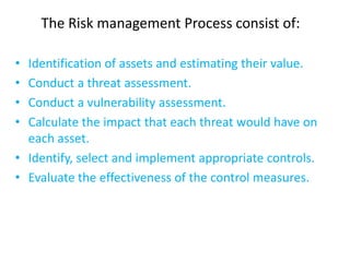 The Risk management Process consist of:

• Identification of assets and estimating their value.
• Conduct a threat assessment.
• Conduct a vulnerability assessment.
• Calculate the impact that each threat would have on
  each asset.
• Identify, select and implement appropriate controls.
• Evaluate the effectiveness of the control measures.
 