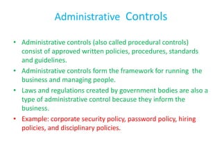 Administrative Controls

• Administrative controls (also called procedural controls)
  consist of approved written policies, procedures, standards
  and guidelines.
• Administrative controls form the framework for running the
  business and managing people.
• Laws and regulations created by government bodies are also a
  type of administrative control because they inform the
  business.
• Example: corporate security policy, password policy, hiring
  policies, and disciplinary policies.
 