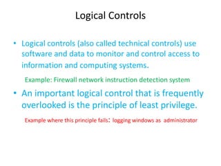 Logical Controls

• Logical controls (also called technical controls) use
  software and data to monitor and control access to
  information and computing systems.
   Example: Firewall network instruction detection system
• An important logical control that is frequently
  overlooked is the principle of least privilege.
   Example where this principle fails: logging windows as administrator
 