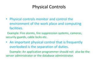 Physical Controls

• Physical controls monitor and control the
  environment of the work place and computing
  facilities.
 Example: Fire alarms, fire suppression systems, cameras,
security guards, cable locks etc.
• An important physical control that is frequently
  overlooked is the separation of duties.
   Example: An application programmer should not also be the
server administrator or the database administrator.
 