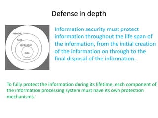 Defense in depth
                      Information security must protect
                      information throughout the life span of
                      the information, from the initial creation
                      of the information on through to the
                      final disposal of the information.



To fully protect the information during its lifetime, each component of
the information processing system must have its own protection
mechanisms.
 