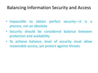 Balancing Information Security and Access

• Impossible to obtain perfect security—it is a
  process, not an absolute
• Security should be considered balance between
  protection and availability
• To achieve balance, level of security must allow
  reasonable access, yet protect against threats
 