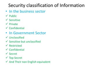Security classification of Information
• In the business sector
   Public
   Sensitive
   Private
   Confidential
• In Government Sector
   Unclassified
   Sensitive but unclassified
   Restricted
   Confidential
   Secret
   Top Secret
   And Their non English equivalent
 