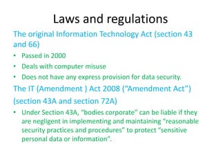 Laws and regulations
The original Information Technology Act (section 43
and 66)
• Passed in 2000
• Deals with computer misuse
• Does not have any express provision for data security.
The IT (Amendment ) Act 2008 (“Amendment Act”)
(section 43A and section 72A)
• Under Section 43A, “bodies corporate” can be liable if they
  are negligent in implementing and maintaining “reasonable
  security practices and procedures” to protect “sensitive
  personal data or information”.
 