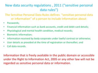 New data security regulations , 2011 (“sensitive personal
                          data rules”)
    The Sensitive Personal Data Rules defines “sensitive personal data
        or information” of a person to include information about:
•    Passwords;
•    Financial information such as bank accounts, credit and debit card details;
•    Physiological and mental health condition, medical records;
•    Biometric information;
•    Information received by body corporate under lawful contract or otherwise;
•    User details as provided at the time of registration or thereafter; and
•    Call data records.


Information that is freely available in the public domain or accessible
under the Right to Information Act, 2005 or any other law will not be
regarded as sensitive personal data or information.
 