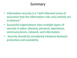Summary

• Information security is a “well-informed sense of
  assurance that the information risks and controls are
  in balance.”
• Successful organizations have multiple layers of
  security in place: physical, personal, operations,
  communications, network, and information.
• Security should be considered a balance between
  protection and availability
 