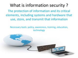 What is information security ?
 The protection of information and its critical
elements, including systems and hardware that
   use, store, and transmit that information

  Necessary tools: policy, awareness, training, education,
                        technology
 