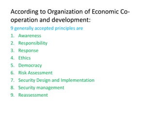 According to Organization of Economic Co-
operation and development:
9 generally accepted principles are
1. Awareness
2. Responsibility
3. Response
4. Ethics
5. Democracy
6. Risk Assessment
7. Security Design and Implementation
8. Security management
9. Reassessment
 