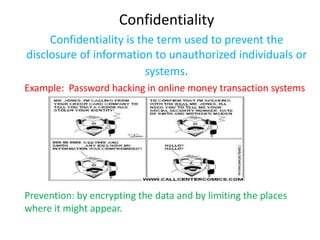 Confidentiality
     Confidentiality is the term used to prevent the
disclosure of information to unauthorized individuals or
                          systems.
Example: Password hacking in online money transaction systems




Prevention: by encrypting the data and by limiting the places
where it might appear.
 