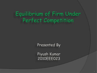 Equilibrium of Firm Under
Perfect Competition
1
Presented By
Piyush Kumar
2010EEE023
 