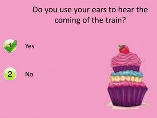 Yes
No
Do you use your ears to hear the
coming of the train?
 