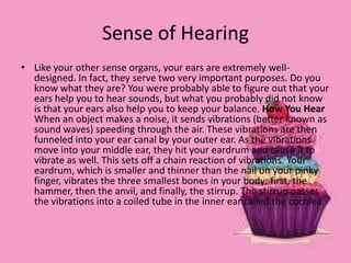 Sense of Hearing
• Like your other sense organs, your ears are extremely well-
designed. In fact, they serve two very important purposes. Do you
know what they are? You were probably able to figure out that your
ears help you to hear sounds, but what you probably did not know
is that your ears also help you to keep your balance. How You Hear
When an object makes a noise, it sends vibrations (better known as
sound waves) speeding through the air. These vibrations are then
funneled into your ear canal by your outer ear. As the vibrations
move into your middle ear, they hit your eardrum and cause it to
vibrate as well. This sets off a chain reaction of vibrations. Your
eardrum, which is smaller and thinner than the nail on your pinky
finger, vibrates the three smallest bones in your body: first, the
hammer, then the anvil, and finally, the stirrup. The stirrup passes
the vibrations into a coiled tube in the inner ear called the cochlea.
 