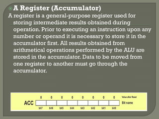 A Register (Accumulator)
A register is a general-purpose register used for
storing intermediate results obtained during
operation. Prior to executing an instruction upon any
number or operand it is necessary to store it in the
accumulator first. All results obtained from
arithmetical operations performed by the ALU are
stored in the accumulator. Data to be moved from
one register to another must go through the
accumulator.
 