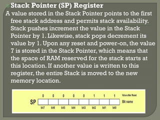 Stack Pointer (SP) Register
A value stored in the Stack Pointer points to the first
free stack address and permits stack availability.
Stack pushes increment the value in the Stack
Pointer by 1. Likewise, stack pops decrement its
value by 1. Upon any reset and power-on, the value
7 is stored in the Stack Pointer, which means that
the space of RAM reserved for the stack starts at
this location. If another value is written to this
register, the entire Stack is moved to the new
memory location.
 