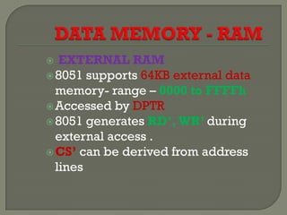  EXTERNAL RAM
8051 supports 64KB external data
memory- range – 0000 to FFFFh
Accessed by DPTR
8051 generates RD’,WR’ during
external access .
CS’ can be derived from address
lines
 