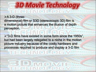 A 3-D (three-
dimensional) film or S3D (stereoscopic 3D) film is
a motion picture that enhances the illusion of depth
perception.

“3-D films have existed in some form since the 1950s”,
but had been largely relegated to a niche in the motion
picture industry because of the costly hardware and
processes required to produce and display a 3-D film
 