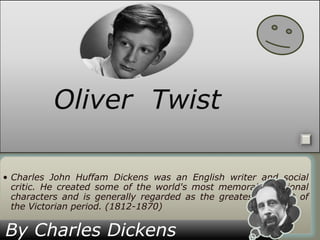 Oliver Twist
• Charles John Huffam Dickens was an English writer and social
critic. He created some of the world's most memorable fictional
characters and is generally regarded as the greatest novelist of
the Victorian period. (1812-1870)

By Charles Dickens

 