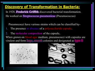 Discovery of Transformation in Bacteria:
In 1928,
discovered bacterial transformation.
He worked on Streptococcus pneumonieae (Pneumococcus)

Pneumococci have various strains which can be classified by1. The presence or absence of a polysaccharide capsule.
2. The molecular composition of the capsule.
When grown on blood agar medium, pneumococci with capsules are
virulent and form large, smooth colonies and designated as type S

 