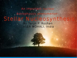 Nucleosynthesis :An important nuclear
Astrophysics phenomenon:
Stellar Nucleosynthesis
By Tarun P. Roshan
IISER MOHALI, India
 