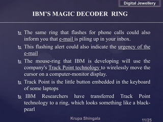 IBM’S MAGIC DECODER RING
 The same ring that flashes for phone calls could also
inform you that e-mail is piling up in your inbox.
 This flashing alert could also indicate the urgency of the
e-mail
 The mouse-ring that IBM is developing will use the
company's Track Point technology to wirelessly move the
cursor on a computer-monitor display.
 Track Point is the little button embedded in the keyboard
of some laptops
 IBM Researchers have transferred Track Point
technology to a ring, which looks something like a black-
pearl
Digital Jewellery
 