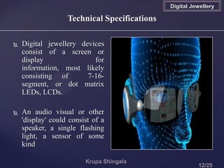 Technical Specifications
 Digital jewellery devices
consist of a screen or
display for
information, most likely
consisting of 7-16-
segment, or dot matrix
LEDs, LCDs.
 An audio visual or other
'display' could consist of a
speaker, a single flashing
light, a sensor of some
kind
Digital Jewellery
 