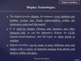Display Technologies.
 The digital jewelry display, for instance, every alphabet and
number system has found representation within the
electronics realm and 'dot-matrix'
 It is used to display Chinese and Japanese and other
character sets, as can the alternative display for LCDs
(liquid-crystal-displays) also be used, as often found in
watches.
 Digital Jewellery can be made in many different sizes and
shapes with a variety of materials ranging from plastic and
metal to rubber and glass.
Digital Jewellery
 