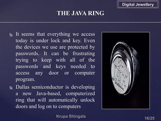 THE JAVA RING
 It seems that everything we access
today is under lock and key. Even
the devices we use are protected by
passwords. It can be frustrating
trying to keep with all of the
passwords and keys needed to
access any door or computer
program.
 Dallas semiconductor is developing
a new Java-based, computerized
ring that will automatically unlock
doors and log on to computers
Digital Jewellery
 