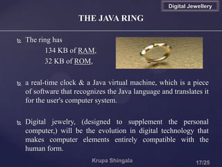  The ring has
134 KB of RAM,
32 KB of ROM,
 a real-time clock & a Java virtual machine, which is a piece
of software that recognizes the Java language and translates it
for the user's computer system.
 Digital jewelry, (designed to supplement the personal
computer,) will be the evolution in digital technology that
makes computer elements entirely compatible with the
human form.
THE JAVA RING
Digital Jewellery
 