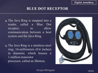  The Java Ring is snapped into a
reader, called a Blue Dot
receptor, to allow
communication between a host
system and the Java Ring.
 The Java Ring is a stainless-steel
ring, 16-millimeters (0.6 inches)
in diameter, which houses a
1-million-transistor
processor, called an iButton.
BLUE DOT RECEPTOR
Digital Jewellery
 